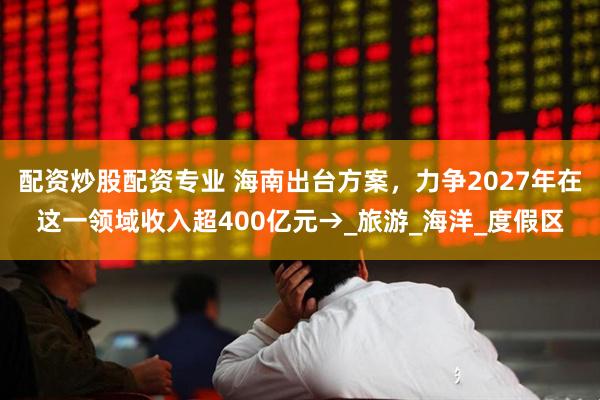 配资炒股配资专业 海南出台方案，力争2027年在这一领域收入超400亿元→_旅游_海洋_度假区
