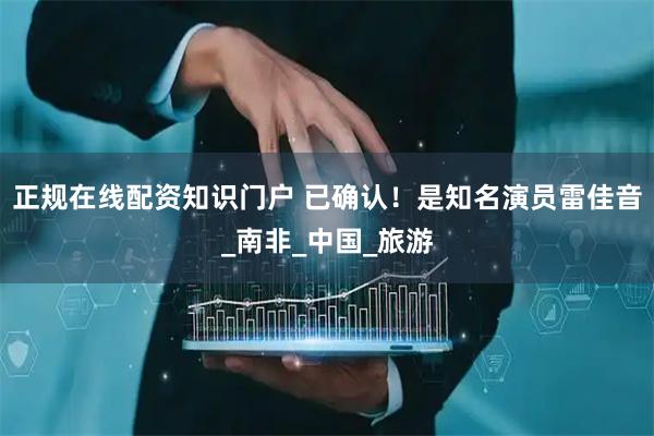 正规在线配资知识门户 已确认！是知名演员雷佳音_南非_中国_旅游