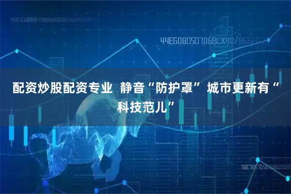 配资炒股配资专业  静音“防护罩” 城市更新有“科技范儿”