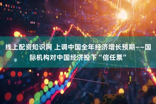 线上配资知识网 上调中国全年经济增长预期——国际机构对中国经济投下“信任票”