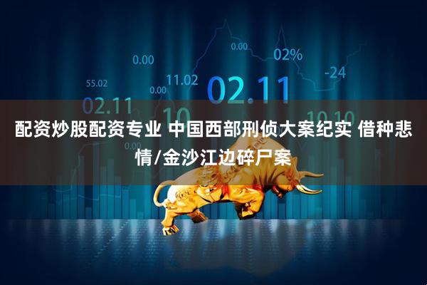 配资炒股配资专业 中国西部刑侦大案纪实 借种悲情/金沙江边碎尸案