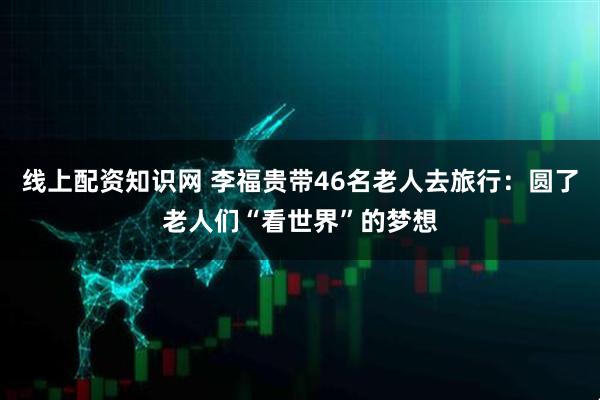 线上配资知识网 李福贵带46名老人去旅行：圆了老人们“看世界”的梦想