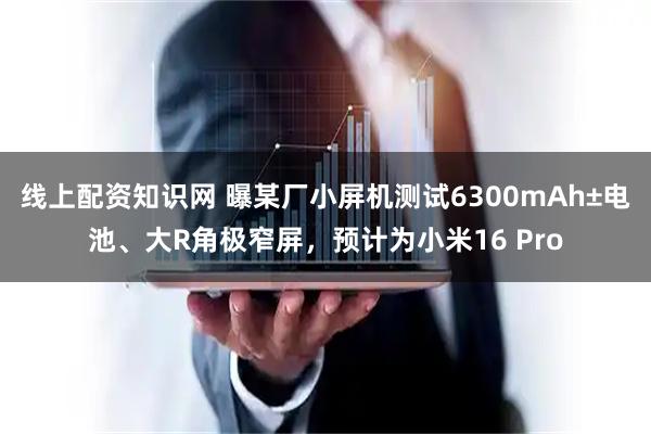 线上配资知识网 曝某厂小屏机测试6300mAh±电池、大R角极窄屏，预计为小米16 Pro