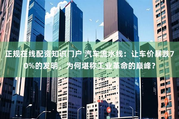 正规在线配资知识门户 汽车流水线:让车价暴跌70%的发明,为何堪称工业革命的巅峰?