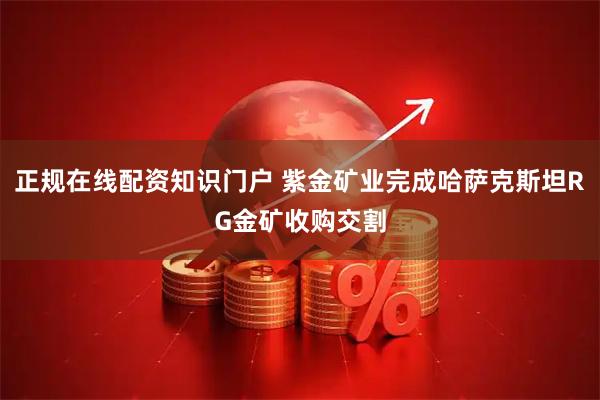 正规在线配资知识门户 紫金矿业完成哈萨克斯坦RG金矿收购交割
