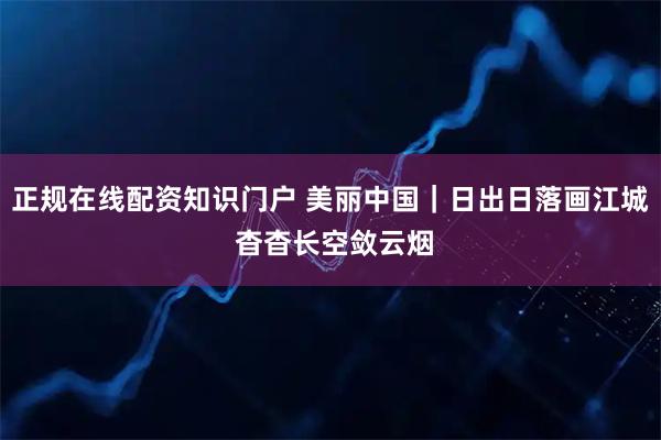 正规在线配资知识门户 美丽中国｜日出日落画江城 杳杳长空敛云烟