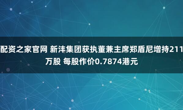 配资之家官网 新沣集团获执董兼主席郑盾尼增持211万股 每股作价0.7874港元