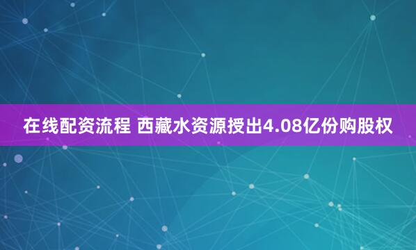 在线配资流程 西藏水资源授出4.08亿份购股权