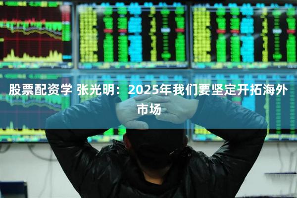 股票配资学 张光明：2025年我们要坚定开拓海外市场