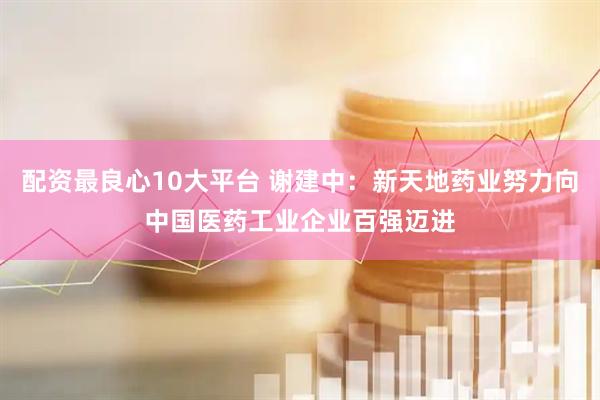 配资最良心10大平台 谢建中：新天地药业努力向中国医药工业企业百强迈进