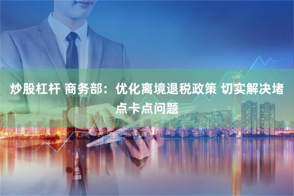 炒股杠杆 商务部：优化离境退税政策 切实解决堵点卡点问题