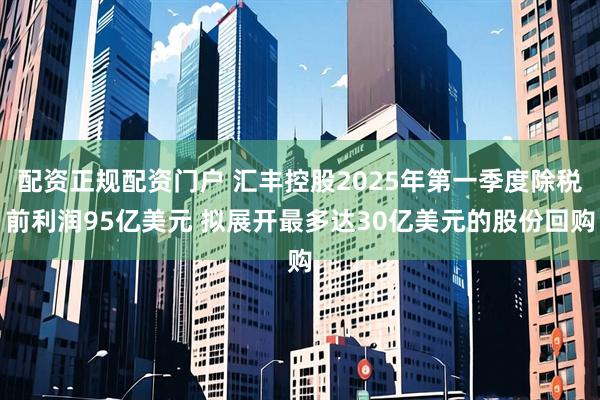 配资正规配资门户 汇丰控股2025年第一季度除税前利润95亿美元 拟展开最多达30亿美元的股份回购