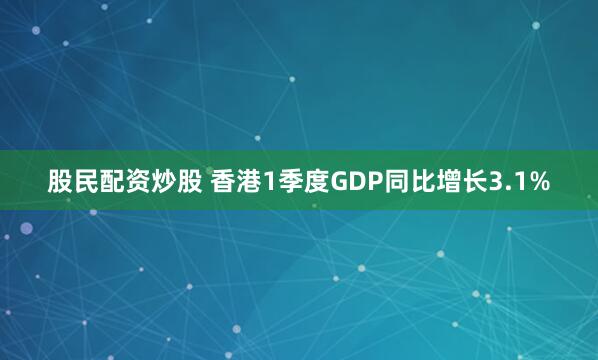 股民配资炒股 香港1季度GDP同比增长3.1%