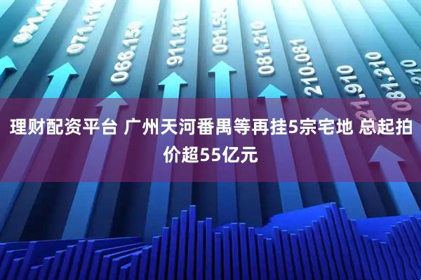 理财配资平台 广州天河番禺等再挂5宗宅地 总起拍价超55亿元