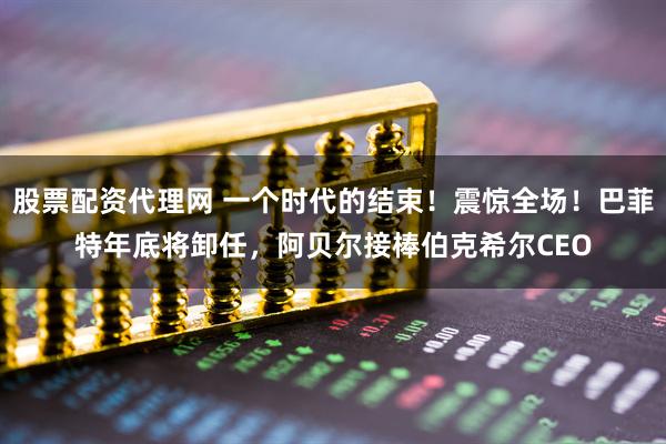 股票配资代理网 一个时代的结束！震惊全场！巴菲特年底将卸任，阿贝尔接棒伯克希尔CEO