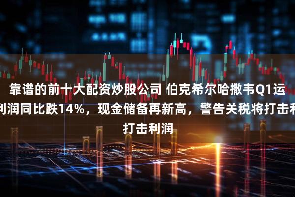 靠谱的前十大配资炒股公司 伯克希尔哈撒韦Q1运营利润同比跌14%，现金储备再新高，警告关税将打击利润