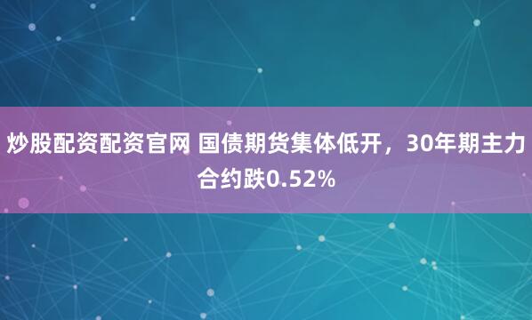 炒股配资配资官网 国债期货集体低开，30年期主力合约跌0.52%
