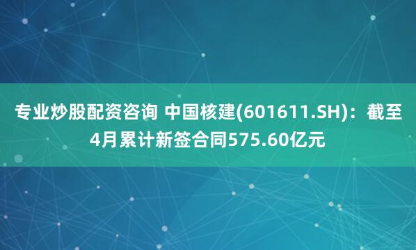 专业炒股配资咨询 中国核建(601611.SH)：截至4月累计新签合同575.60亿元
