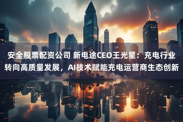 安全股票配资公司 新电途CEO王光星：充电行业转向高质量发展，AI技术赋能充电运营商生态创新