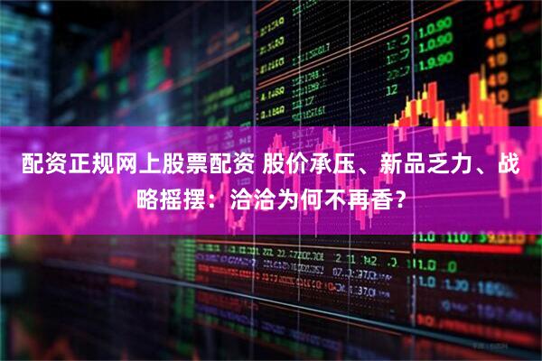 配资正规网上股票配资 股价承压、新品乏力、战略摇摆：洽洽为何不再香？
