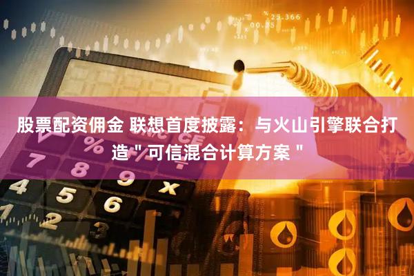 股票配资佣金 联想首度披露：与火山引擎联合打造＂可信混合计算方案＂