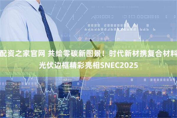 配资之家官网 共绘零碳新图景！时代新材携复合材料光伏边框精彩亮相SNEC2025