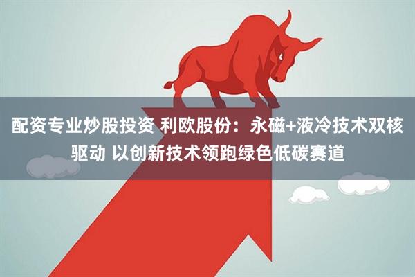 配资专业炒股投资 利欧股份：永磁+液冷技术双核驱动 以创新技术领跑绿色低碳赛道