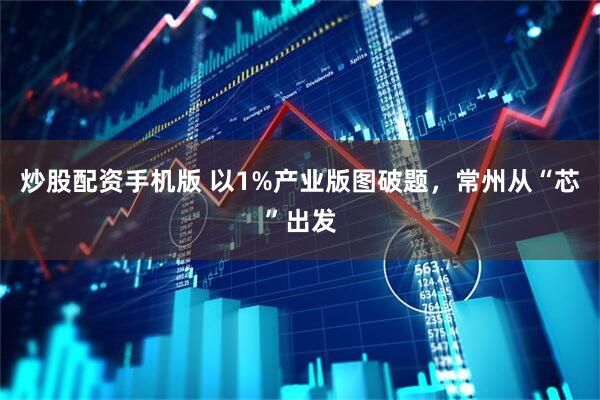 炒股配资手机版 以1%产业版图破题，常州从“芯”出发