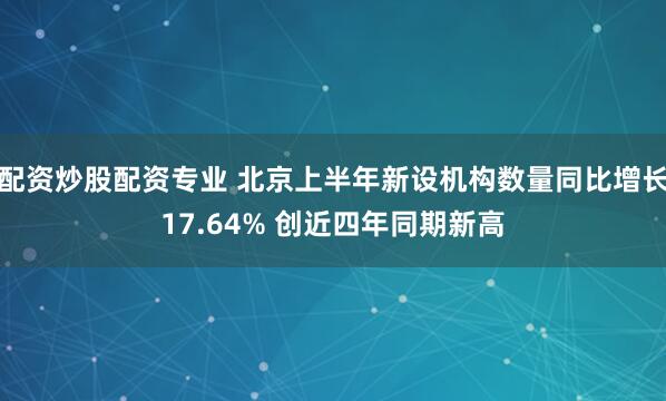 配资炒股配资专业 北京上半年新设机构数量同比增长17.64% 创近四年同期新高