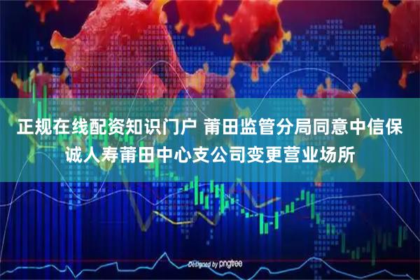 正规在线配资知识门户 莆田监管分局同意中信保诚人寿莆田中心支公司变更营业场所