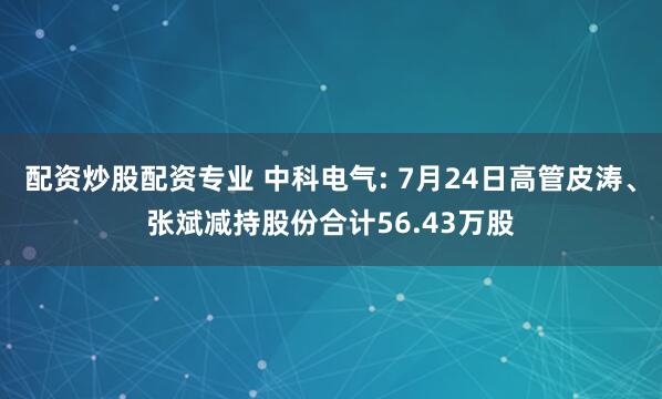 配资炒股配资专业 中科电气: 7月24日高管皮涛、张斌减持股份合计56.43万股