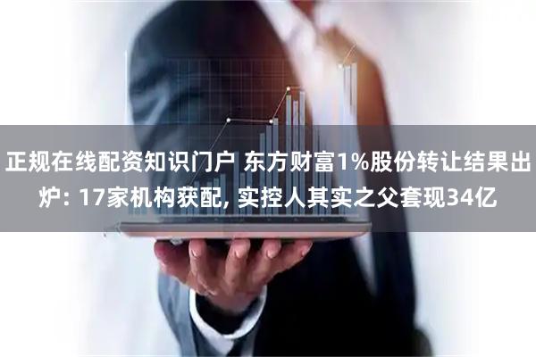 正规在线配资知识门户 东方财富1%股份转让结果出炉: 17家机构获配, 实控人其实之父套现34亿