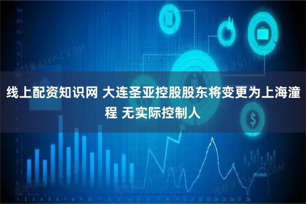 线上配资知识网 大连圣亚控股股东将变更为上海潼程 无实际控制人