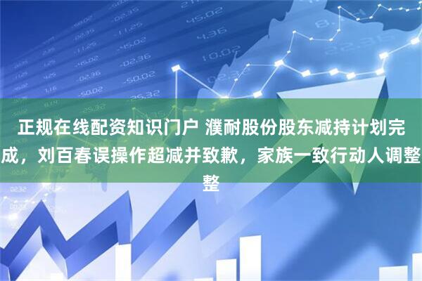 正规在线配资知识门户 濮耐股份股东减持计划完成，刘百春误操作超减并致歉，家族一致行动人调整