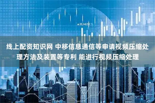线上配资知识网 中移信息通信等申请视频压缩处理方法及装置等专利 能进行视频压缩处理