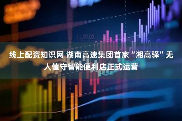 线上配资知识网 湖南高速集团首家“湘高驿”无人值守智能便利店正式运营