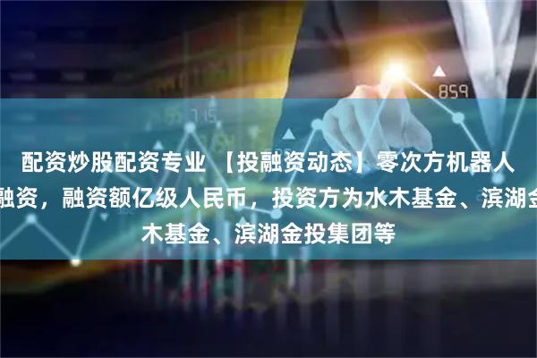 配资炒股配资专业 【投融资动态】零次方机器人天使++轮融资，融资额亿级人民币，投资方为水木基金、滨湖金投集团等
