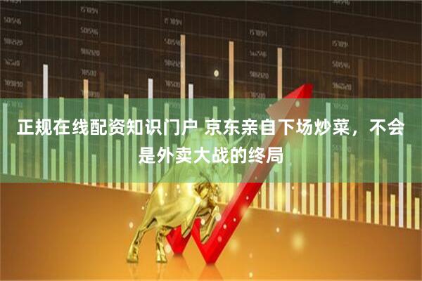 正规在线配资知识门户 京东亲自下场炒菜，不会是外卖大战的终局