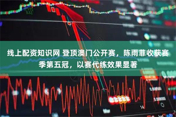线上配资知识网 登顶澳门公开赛，陈雨菲收获赛季第五冠，以赛代练效果显著
