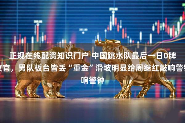 正规在线配资知识门户 中国跳水队最后一日0牌收官，男队板台皆丢“重金”滑坡明显给周继红敲响警钟