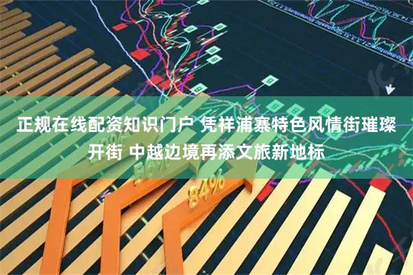 正规在线配资知识门户 凭祥浦寨特色风情街璀璨开街 中越边境再添文旅新地标