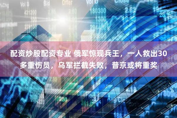 配资炒股配资专业 俄军惊现兵王，一人救出30多重伤员，乌军拦截失败，普京或将重奖