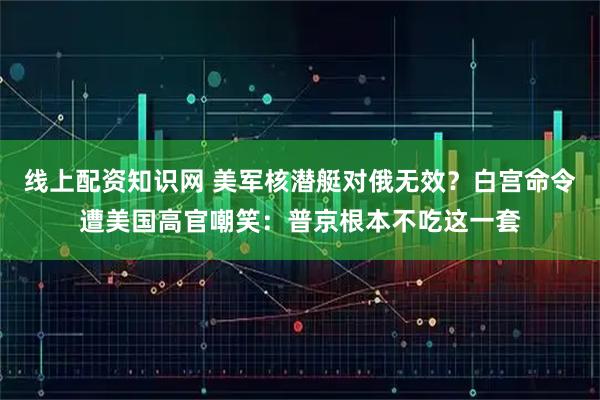 线上配资知识网 美军核潜艇对俄无效？白宫命令遭美国高官嘲笑：普京根本不吃这一套