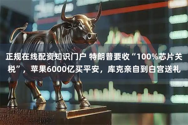 正规在线配资知识门户 特朗普要收“100%芯片关税”，苹果6000亿买平安，库克亲自到白宫送礼