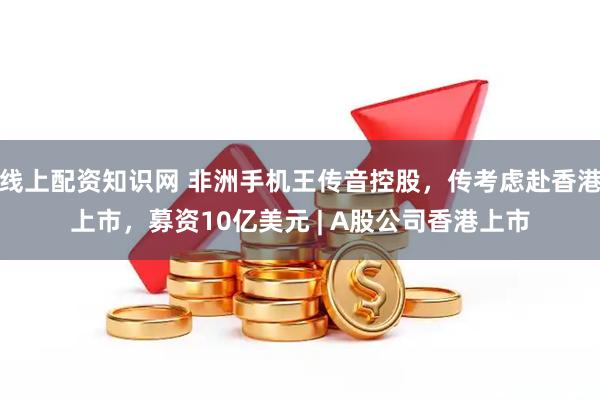 线上配资知识网 非洲手机王传音控股，传考虑赴香港上市，募资10亿美元 | A股公司香港上市