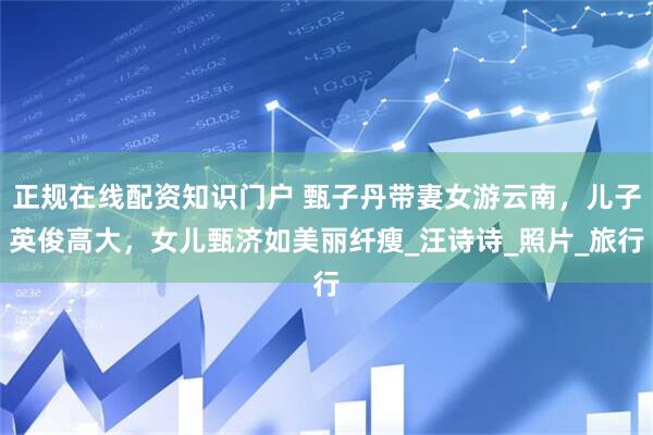 正规在线配资知识门户 甄子丹带妻女游云南，儿子英俊高大，女儿甄济如美丽纤瘦_汪诗诗_照片_旅行