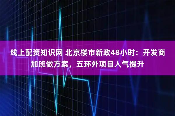 线上配资知识网 北京楼市新政48小时：开发商加班做方案，五环外项目人气提升