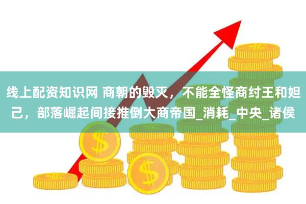线上配资知识网 商朝的毁灭，不能全怪商纣王和妲己，部落崛起间接推倒大商帝国_消耗_中央_诸侯