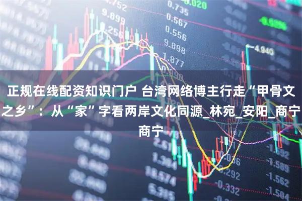 正规在线配资知识门户 台湾网络博主行走“甲骨文之乡”：从“家”字看两岸文化同源_林宛_安阳_商宁