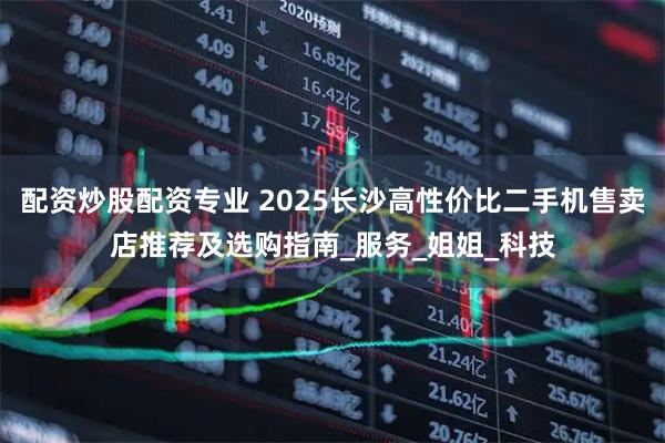 配资炒股配资专业 2025长沙高性价比二手机售卖店推荐及选购指南_服务_姐姐_科技